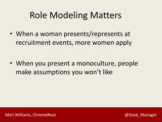 Meri Williams, ChromeRose @Geek_Manager
Role Modeling Matters
• When a woman presents/represents at
recruitment events, more women apply
• When you present a monoculture, people
make assumptions you won’t like
 