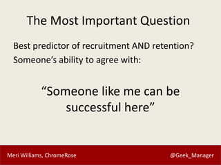 Meri Williams, ChromeRose @Geek_Manager
The Most Important Question
Best predictor of recruitment AND retention?
Someone’s ability to agree with:
“Someone like me can be
successful here”
 