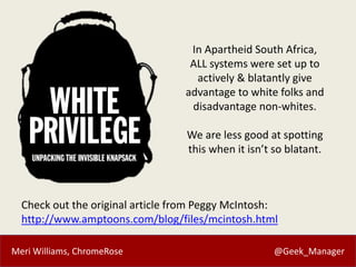 Meri Williams, ChromeRose @Geek_Manager
Check out the original article from Peggy McIntosh:
http://www.amptoons.com/blog/files/mcintosh.html
In Apartheid South Africa,
ALL systems were set up to
actively & blatantly give
advantage to white folks and
disadvantage non-whites.
We are less good at spotting
this when it isn’t so blatant.
 
