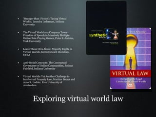 Exploring virtual world law 'Stranger than  Fiction': Taxing Virtual Worlds, Leandra Lederman, Indiana University  The Virtual World as a Company Town - Freedom of Speech in Massively Multiple Online Role Playing Games, Peter S. Jenkins, York University Leave Those Orcs Alone: Property Rights in Virtual Worlds, Kevin Edward Deenihan, UCLA Anti-Social Contracts: The Contractual Governance of Online Communities, Joshua Fairfield, Indiana University Virtual Worlds: Yet Another Challenge to Intellectual Property Law, Martine Boonk and Arno R. Lodder, Free University of Amsterdam 