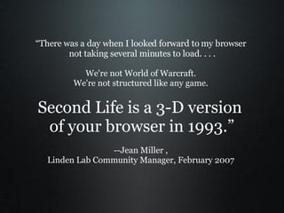 “ There was a day when I looked forward to my browser  not taking several minutes to load. . . . We're not World of Warcraft.  We're not structured like any game.  Second Life is a 3-D version  of your browser in 1993.” --Jean Miller ,  Linden Lab Community Manager, February 2007  