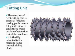 Cutting Unit
The selection of
right cutting tool is
essential for good
cutting performance
& high life, since, it
constitute a major
portion of operation
cost of the machine.
It is flexibly
mounted to the
machine frame
through sliding
block.
 