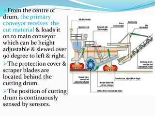 From the centre of
drum, the primary
conveyor receives the
cut material & loads it
on to main conveyor
which can be height
adjustable & slewed over
90 degree to left & right.
The protection cover &
scraper blades are
located behind the
cutting drum.
The position of cutting
drum is continuously
sensed by sensors.
 