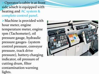 Operator’s cabin is at front
side which is equipped with
heating and AC system &
complete control panel.
Machine is provided with
hour meter, engine
temperature meter, engine
rpm (Tachometer), oil
pressure gauge, hydraulic
pressure gauges- (system
control pressure, conveyor
pressure, track drive
pressure), battery charging
indicator, oil pressure of
cutting drum, filter
contamination warning
lights.
 