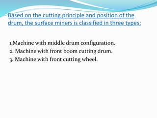 Based on the cutting principle and position of the
drum, the surface miners is classified in three types:
1.Machine with middle drum configuration.
2. Machine with front boom cutting drum.
3. Machine with front cutting wheel.
 