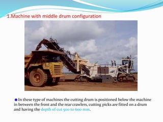 1.Machine with middle drum configuration
☻In these type of machines the cutting drum is positioned below the machine
in between the front and the rear crawlers, cutting picks are fitted on a drum
and having the depth of cut 500 to 600 mm.
 