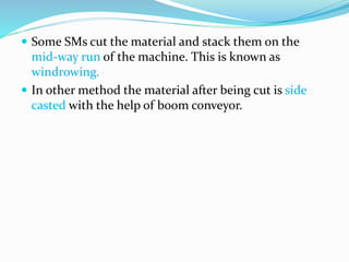  Some SMs cut the material and stack them on the
mid-way run of the machine. This is known as
windrowing.
 In other method the material after being cut is side
casted with the help of boom conveyor.
 