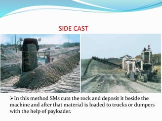 SIDE CAST
In this method SMs cuts the rock and deposit it beside the
machine and after that material is loaded to trucks or dumpers
with the help of payloader.
 