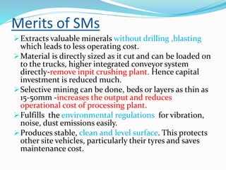 Merits of SMs
Extracts valuable minerals without drilling ,blasting
which leads to less operating cost.
Material is directly sized as it cut and can be loaded on
to the trucks, higher integrated conveyor system
directly-remove inpit crushing plant. Hence capital
investment is reduced much.
Selective mining can be done, beds or layers as thin as
15-50mm -increases the output and reduces
operational cost of processing plant.
Fulfills the environmental regulations for vibration,
noise, dust emissions easily.
Produces stable, clean and level surface. This protects
other site vehicles, particularly their tyres and saves
maintenance cost.
 
