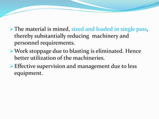 The material is mined, sized and loaded in single pass,
thereby substantially reducing machinery and
personnel requirements.
Work stoppage due to blasting is eliminated. Hence
better utilization of the machineries.
Effective supervision and management due to less
equipment.
 