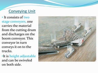 Conveying Unit
• It consists of two
stage conveyors, one
carries the material
from the cutting drum
and discharges on the
boom conveyor. This
conveyor in turn
conveys it on to the
trucks.
•It is height adjustable
and can be swiveled
on both side.
 