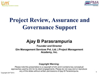 Copyright i2m® 2013
1
®
Project Review, Assurance and
Governance Support
Ajay B Parasrampuria
Founder and Director
i2m Management Services Pvt. Ltd. | Project Management
Academy, Inc.
Copyright Warning:
Please note this presentation is a copyright of i2m and it contains key conceptual
approaches used by i2m for its client engagements. Please do not copy and or reproduce
any of the slides without written permissions of Ajay B Parasrampuria.
 