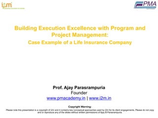 ®
This is a copyrighted and confidential presentation.
Please do not copy of circulate with out permission
Building Execution Excellence with Program and
Project Management:
Case Example of a Life Insurance Company
Prof. Ajay Parasrampuria
Founder
www.pmacademy.in | www.i2m.in
Copyright Warning:
Please note this presentation is a copyright of i2m and it contains key conceptual approaches used by i2m for its client engagements. Please do not copy
and or reproduce any of the slides without written permissions of Ajay B Parasrampuria.
 