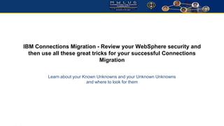 IBM Connections Migration - Review your WebSphere security and 
then use all these great tricks for your successful Connections 
Migration 
Learn about your Known Unknowns and your Unknown Unknowns 
and where to look for them 
 