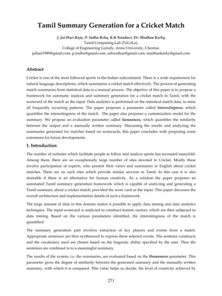 Tamil Summary Generation for a Cricket Match
                 J. Jai Hari Raju, P. Indhu Reka, K.K Nandavi, Dr. Madhan Karky
                                  Tamil Computing Lab (TaCoLa),
                     College of Engineering Guindy, Anna University, Chennai.
   jaihari1989@gmail.com, p.indhu@gmail.com, ashwathas@gmail.com, madhankarky@gmail.com



Abstract
Cricket is one of the most followed sports in the Indian subcontinent. There is a wide requirement for
natural language descriptions, which summarize a cricket match effectively. The process of generating
match summaries from statistical data is a manual process. The objective of this paper is to propose a
framework for automatic analysis and summary generation for a cricket match in Tamil, with the
scorecard of the match as the input. Data analytics is performed on the statistical match data, to mine
all frequently occurring patterns. The paper proposes a parameter called Interestingness, which
quantifies the interestingness of the match. The paper also proposes a customization model for the
summary. We propose an evaluation parameter called humanness, which quantifies the similarity
between the output and a manually written summary. Discussing the results and analyzing the
summaries generated for matches based on scorecards, this paper concludes with proposing some
extensions for future developments.

1. Introduction
The number of websites which facilitate people to follow and analyze sports has increased manyfold.
Among them, there are an exceptionally large number of sites devoted to Cricket. Mostly these
involve participation of experts, who present their views and summaries in English about cricket
matches. There are no such sites which provide similar services in Tamil. In this case it is also
desirable if there is an alternative for human creativity. As a solution the paper proposes an
automated Tamil summary generation framework which is capable of analyzing and generating a
Tamil summary about a cricket match, provided the score card as the input. This paper discusses the
overall architecture and implementation details of such a framework.

The large amount of data in this domain makes it possible to apply data mining and data analytics
techniques. The input scorecard is analyzed to construct feature vectors, which are then subjected to
data mining. Based on the various parameters identified, the interestingness of the match is
quantified.

The summary generation part involves extraction of key players and events from a match.
Appropriate sentences are then synthesized to express these selected events. The sentence constructs
and the vocabulary used are chosen based on the linguistic ability specified by the user. Then the
sentences are combined in to a meaningful summary.

The results of the system, i.e. the summaries, are evaluated based on the Humanness parameter. This
parameter gives the degree of similarity between the generated summary and the manually written
summary, with which it is compared. This value helps us decide, the level of creativity achieved by


                                                 271
 