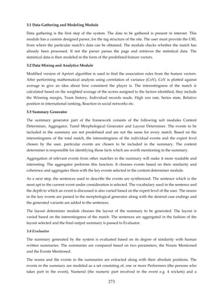 3.1 Data Gathering and Modeling Module

Data gathering is the first step of the system. The data to be gathered is present in internet. This
module has a custom designed parser, for the tag structure of the site. The user must provide the URL
from where the particular match’s data can be obtained. The module checks whether the match has
already been processed. If not the parser parses the page and retrieves the statistical data. The
statistical data is then modeled in the form of the predefined feature vectors.

3.2 Data Mining and Analytics Module

Modified version of Apriori algorithm is used to find the association rules from the feature vectors.
After performing mathematical analysis using correlation of variance (CoV), CoV is plotted against
average to give an idea about how consistent the player is. The interestingness of the match is
calculated based on the weighted average of the scores assigned to the factors identified, they include
the Winning margin, Team history, Individual records made, High run rate, Series state, Relative
position in international ranking, Reaction in social networks etc.

3.3 Summary Generator

The summary generator part of the framework consists of the following sub modules Content
Determiner, Aggregator, Tamil Morphological Generator and Layout Determiner. The events to be
included in the summary are not predefined and are not the same for every match. Based on the
interestingness of the total match, the interestingness of the individual events and the expert level
chosen by the user, particular events are chosen to be included in the summary. The content
determiner is responsible for identifying those facts which are worth mentioning in the summary.

Aggregation of relevant events from other matches in the summary will make it more readable and
interesting. The aggregator performs this function. It chooses events based on their similarity and
coherence and aggregates them with the key events selected in the content determiner module.

As a next step, the sentences used to describe the events are synthesized. The sentence which is the
most apt to the current event under consideration is selected. The vocabulary used in the sentence and
the depth to which an event is discussed is also varied based on the expert level of the user. The nouns
in the key events are passed to the morphological generator along with the desired case endings and
the generated variants are added to the sentences.

The layout determiner module chooses the layout of the summary to be generated. The layout is
varied based on the interestingness of the match. The sentences are aggregated in the fashion of the
layout selected and the final output summary is passed to Evaluator.

3.4 Evaluator

The summary generated by the system is evaluated based on its degree of similarity with human
written summaries. The summaries are compared based on two parameters, the Nouns Mentioned
and the Events Mentioned.

The nouns and the events in the summaries are extracted along with their absolute positions. The
events in the summary are modeled as a set consisting of, one or more Performers (the persons who
takes part in the event), Numeral (the numeric part involved in the event e.g. 4 wickets) and a

                                                  273
 