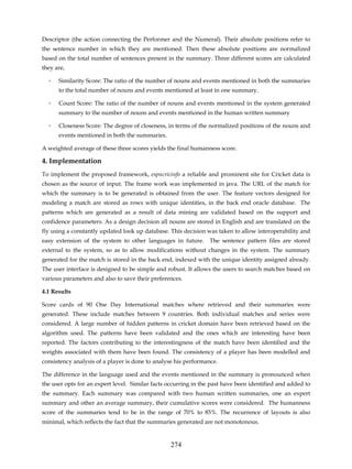 Descriptor (the action connecting the Performer and the Numeral). Their absolute positions refer to
the sentence number in which they are mentioned. Then these absolute positions are normalized
based on the total number of sentences present in the summary. Three different scores are calculated
they are,

  ◦   Similarity Score: The ratio of the number of nouns and events mentioned in both the summaries
      to the total number of nouns and events mentioned at least in one summary.

  ◦   Count Score: The ratio of the number of nouns and events mentioned in the system generated
      summary to the number of nouns and events mentioned in the human written summary

  ◦   Closeness Score: The degree of closeness, in terms of the normalized positions of the nouns and
      events mentioned in both the summaries.

A weighted average of these three scores yields the final humanness score.

4. Implementation
To implement the proposed framework, espncricinfo a reliable and prominent site for Cricket data is
chosen as the source of input. The frame work was implemented in java. The URL of the match for
which the summary is to be generated is obtained from the user. The feature vectors designed for
modeling a match are stored as rows with unique identities, in the back end oracle database. The
patterns which are generated as a result of data mining are validated based on the support and
confidence parameters. As a design decision all nouns are stored in English and are translated on the
fly using a constantly updated look up database. This decision was taken to allow interoperability and
easy extension of the system to other languages in future. The sentence pattern files are stored
external to the system, so as to allow modifications without changes in the system. The summary
generated for the match is stored in the back end, indexed with the unique identity assigned already.
The user interface is designed to be simple and robust. It allows the users to search matches based on
various parameters and also to save their preferences.

4.1 Results

Score cards of 90 One Day International matches where retrieved and their summaries were
generated. These include matches between 9 countries. Both individual matches and series were
considered. A large number of hidden patterns in cricket domain have been retrieved based on the
algorithm used. The patterns have been validated and the ones which are interesting have been
reported. The factors contributing to the interestingness of the match have been identified and the
weights associated with them have been found. The consistency of a player has been modelled and
consistency analysis of a player is done to analyse his performance.

The difference in the language used and the events mentioned in the summary is pronounced when
the user opts for an expert level. Similar facts occurring in the past have been identified and added to
the summary. Each summary was compared with two human written summaries, one an expert
summary and other an average summary, their cumulative scores were considered. The humanness
score of the summaries tend to be in the range of 70% to 85%. The recurrence of layouts is also
minimal, which reflects the fact that the summaries generated are not monotonous.


                                                 274
 
