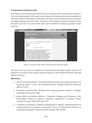 5. Conclusion and future work
In this paper we have proposed the framework for an Automated Tamil Cricket Summary Generator.
The current implementation of the system can be enhanced by adding machine learning capabilities to
make the summaries more human and interesting. The system can be extended to produce summaries
in multiple languages apart from Tamil. The system can be enhanced to generate summaries about
the match in real time. As a next level the system can be modified for summary generation in other
sports too.




                   Figure 2: Screenshot of the Tamil Cricket Summary Generation System


The frame work can be used as a guideline to develop summary generation systems, which can be
applied for any domain where frequent numerical reports are used. (Weather Prediction, Industrial
Quality Testing etc)

References
        Alice Oh and Howard Shrobe, “Generating baseball summaries from multiple perspectives by
        reordering content,” in Proc. 5th International Natural Language Generation Conference,
        2008, pp. 173-176.

        Ehud Reiter and Robert Dale, “Building natural language generation systems,” Cambridge:
        Cambridge University Press, 2000.

        Jacques Robin and Kathleen McKeown, “Empirically Designing and Evaluating a New
        Revision-Based Model for Summary Generation,” Department of Computer Science,
        Columbia University, 1996, vol. 85, pp.135-179.

        L. Bourbeau, D. Carcagno, E. Goldberg, R. Kittredge and A. Polguere. “Bilingual generation of
        weather forecasts in an operations environment,” In Proc. 13th International Conference on
        Computational Linguistics, Helsinki University, Finland, 1990. COLING



                                                  275
 
