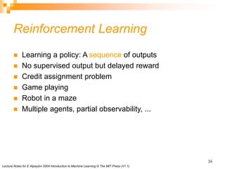 Lecture Notes for E Alpaydın 2004 Introduction to Machine Learning © The MIT Press (V1.1)
16
Reinforcement Learning
 Learning a policy: A sequence of outputs
 No supervised output but delayed reward
 Credit assignment problem
 Game playing
 Robot in a maze
 Multiple agents, partial observability, ...
 