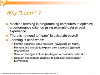 Lecture Notes for E Alpaydın 2004 Introduction to Machine Learning © The MIT Press (V1.1)
3
Why “Learn” ?
 Machine learning is programming computers to optimize
a performance criterion using example data or past
experience.
 There is no need to “learn” to calculate payroll
 Learning is used when:
 Human expertise does not exist (navigating on Mars),
 Humans are unable to explain their expertise (speech
recognition)
 Solution changes in time (routing on a computer network)
 Solution needs to be adapted to particular cases (user
biometrics)
 