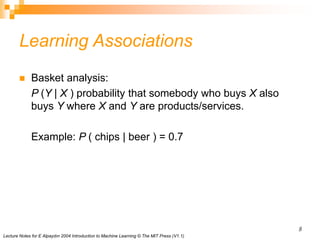 Lecture Notes for E Alpaydın 2004 Introduction to Machine Learning © The MIT Press (V1.1)
8
Learning Associations
 Basket analysis:
P (Y | X ) probability that somebody who buys X also
buys Y where X and Y are products/services.
Example: P ( chips | beer ) = 0.7
 