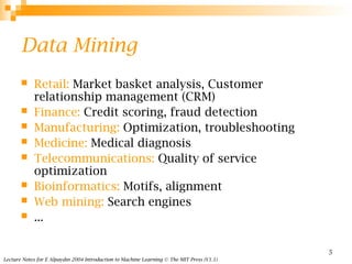Lecture Notes for E Alpaydın 2004 Introduction to Machine Learning © The MIT Press (V1.1)
5
Data Mining
 Retail: Market basket analysis, Customer
relationship management (CRM)
 Finance: Credit scoring, fraud detection
 Manufacturing: Optimization, troubleshooting
 Medicine: Medical diagnosis
 Telecommunications: Quality of service
optimization
 Bioinformatics: Motifs, alignment
 Web mining: Search engines
 ...
 