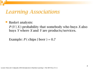 Lecture Notes for E Alpaydın 2004 Introduction to Machine Learning © The MIT Press (V1.1)
8
Learning Associations
 Basket analysis:
P (Y | X ) probability that somebody who buys X also
buys Y where X and Y are products/services.
Example: P ( chips | beer ) = 0.7
 