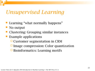 Lecture Notes for E Alpaydın 2004 Introduction to Machine Learning © The MIT Press (V1.1)
15
Unsupervised Learning
 Learning “what normally happens”
 No output
 Clustering: Grouping similar instances
 Example applications
 Customer segmentation in CRM
 Image compression: Color quantization
 Bioinformatics: Learning motifs
 