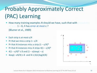 Probably Approximately Correct
(PAC) Learning
 How many training examples N should we have, such that with probability
at least 1 ‒ δ, h has error at most ε ?
(Blumer et al., 1989)
 Each strip is at most ε/4
 Pr that we miss a strip 1‒ ε/4
 Pr that N instances miss a strip (1 ‒ ε/4)N
 Pr that N instances miss 4 strips 4(1 ‒ ε/4)N
 4(1 ‒ ε/4)N ≤ δ and (1 ‒ x)≤exp( ‒ x)
 4exp(‒ εN/4) ≤ δ and N ≥ (4/ε)log(4/δ)
Lecture Notes for E Alpaydın 2010 Introduction to Machine Learning 2e © The MIT Press (V1.0) 10
 