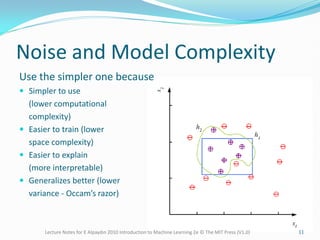 Noise and Model Complexity
Use the simpler one because
 Simpler to use
(lower computational
complexity)
 Easier to train (lower
space complexity)
 Easier to explain
(more interpretable)
 Generalizes better (lower
variance - Occam’s razor)
Lecture Notes for E Alpaydın 2010 Introduction to Machine Learning 2e © The MIT Press (V1.0) 11
 