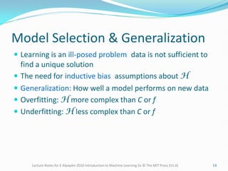 Model Selection & Generalization
 Learning is an ill-posed problem; data is not sufficient to
find a unique solution
 The need for inductive bias, assumptions about H
 Generalization: How well a model performs on new data
 Overfitting: H more complex than C or f
 Underfitting: H less complex than C or f
Lecture Notes for E Alpaydın 2010 Introduction to Machine Learning 2e © The MIT Press (V1.0) 14
 