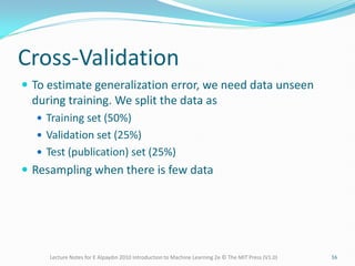 Cross-Validation
 To estimate generalization error, we need data unseen
during training. We split the data as
 Training set (50%)
 Validation set (25%)
 Test (publication) set (25%)
 Resampling when there is few data
Lecture Notes for E Alpaydın 2010 Introduction to Machine Learning 2e © The MIT Press (V1.0) 16
 