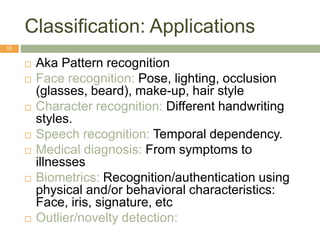 Classification: Applications
11
 Aka Pattern recognition
 Face recognition: Pose, lighting, occlusion
(glasses, beard), make-up, hair style
 Character recognition: Different handwriting
styles.
 Speech recognition: Temporal dependency.
 Medical diagnosis: From symptoms to
illnesses
 Biometrics: Recognition/authentication using
physical and/or behavioral characteristics:
Face, iris, signature, etc
 Outlier/novelty detection:
 