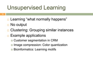 Unsupervised Learning
16
 Learning “what normally happens”
 No output
 Clustering: Grouping similar instances
 Example applications
 Customer segmentation in CRM
 Image compression: Color quantization
 Bioinformatics: Learning motifs
 