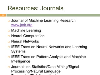 Resources: Journals
19
 Journal of Machine Learning Research
www.jmlr.org
 Machine Learning
 Neural Computation
 Neural Networks
 IEEE Trans on Neural Networks and Learning
Systems
 IEEE Trans on Pattern Analysis and Machine
Intelligence
 Journals on Statistics/Data Mining/Signal
Processing/Natural Language
 