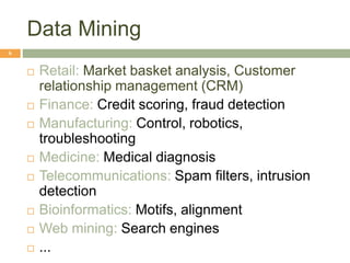 Data Mining
6
 Retail: Market basket analysis, Customer
relationship management (CRM)
 Finance: Credit scoring, fraud detection
 Manufacturing: Control, robotics,
troubleshooting
 Medicine: Medical diagnosis
 Telecommunications: Spam filters, intrusion
detection
 Bioinformatics: Motifs, alignment
 Web mining: Search engines
 ...
 