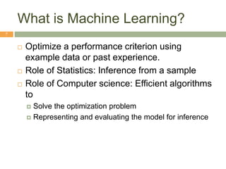 What is Machine Learning?
7
 Optimize a performance criterion using
example data or past experience.
 Role of Statistics: Inference from a sample
 Role of Computer science: Efficient algorithms
to
 Solve the optimization problem
 Representing and evaluating the model for inference
 