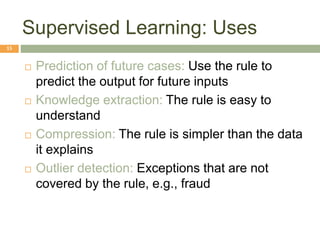 Supervised Learning: Uses
15
 Prediction of future cases: Use the rule to
predict the output for future inputs
 Knowledge extraction: The rule is easy to
understand
 Compression: The rule is simpler than the data
it explains
 Outlier detection: Exceptions that are not
covered by the rule, e.g., fraud
 