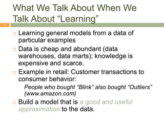What We Talk About When We
Talk About “Learning”
5
 Learning general models from a data of
particular examples
 Data is cheap and abundant (data
warehouses, data marts); knowledge is
expensive and scarce.
 Example in retail: Customer transactions to
consumer behavior:
People who bought “Blink” also bought “Outliers”
(www.amazon.com)
 Build a model that is a good and useful
approximation to the data.
 