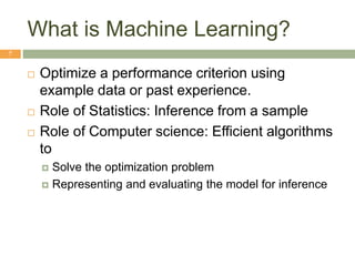 What is Machine Learning?
7
 Optimize a performance criterion using
example data or past experience.
 Role of Statistics: Inference from a sample
 Role of Computer science: Efficient algorithms
to
 Solve the optimization problem
 Representing and evaluating the model for inference
 