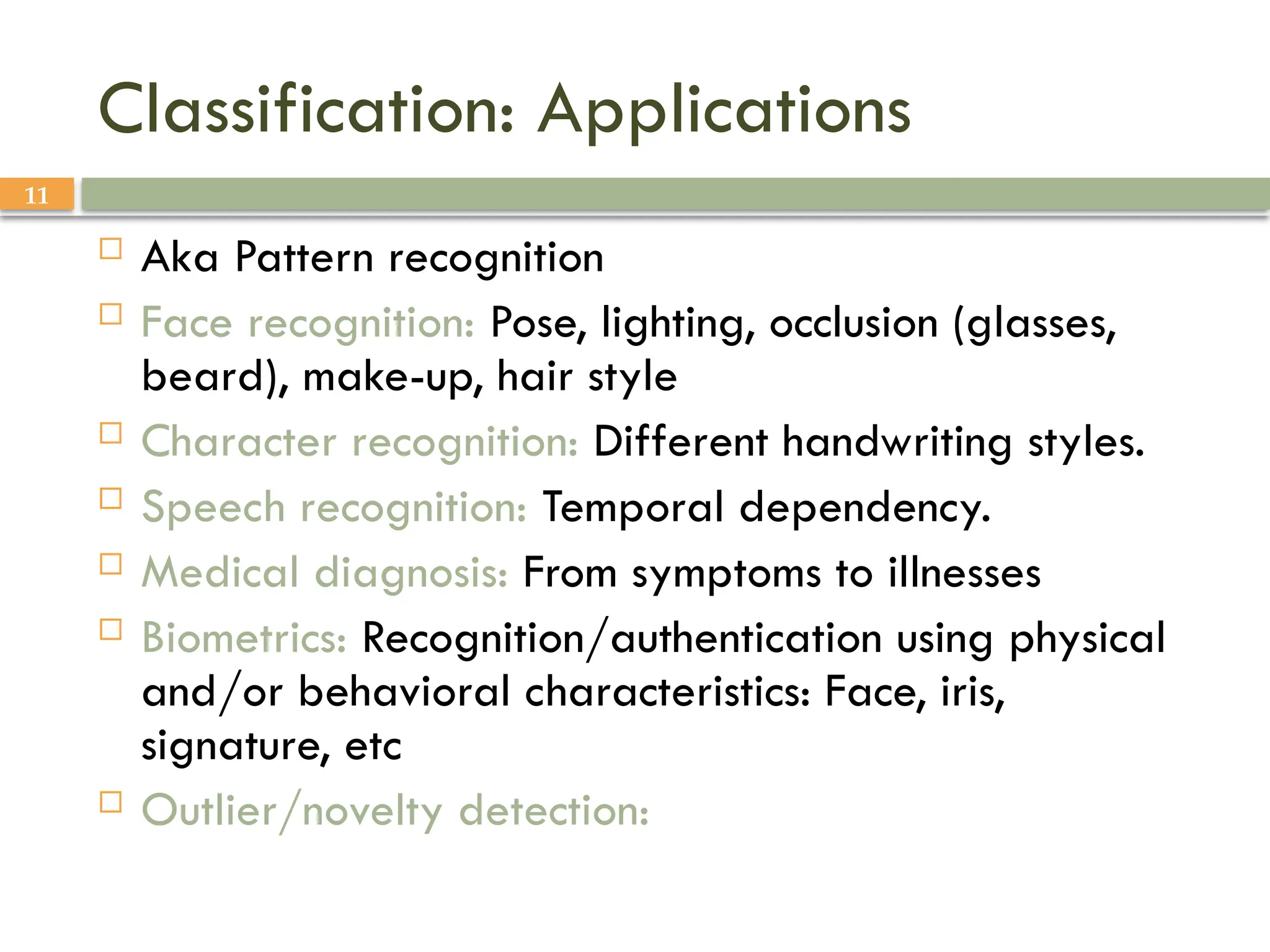 11
Classification: Applications
 Aka Pattern recognition
 Face recognition: Pose, lighting, occlusion (glasses,
beard), make-up, hair style
 Character recognition: Different handwriting styles.
 Speech recognition: Temporal dependency.
 Medical diagnosis: From symptoms to illnesses
 Biometrics: Recognition/authentication using physical
and/or behavioral characteristics: Face, iris,
signature, etc
 Outlier/novelty detection:
 