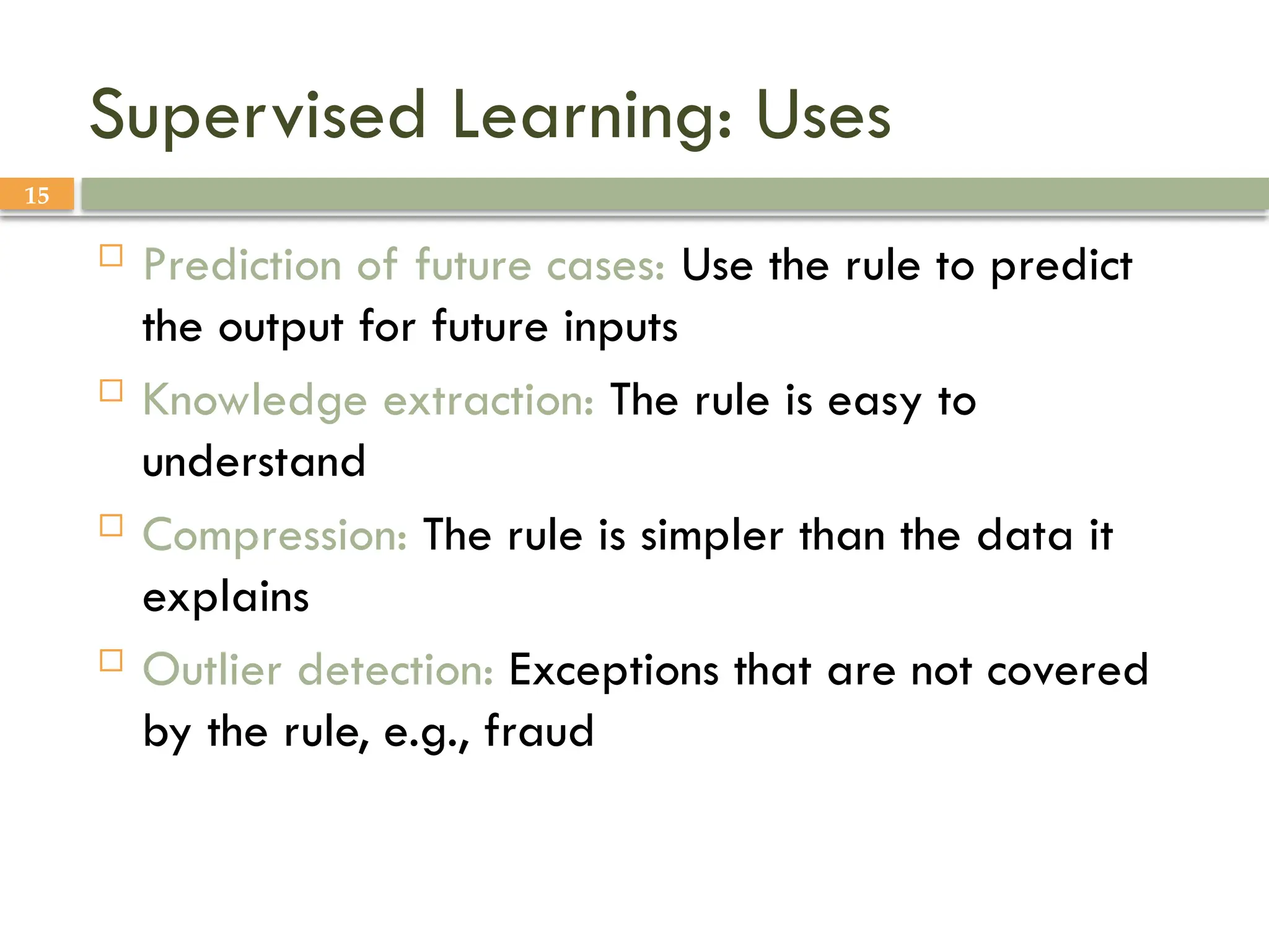 15
Supervised Learning: Uses
 Prediction of future cases: Use the rule to predict
the output for future inputs
 Knowledge extraction: The rule is easy to
understand
 Compression: The rule is simpler than the data it
explains
 Outlier detection: Exceptions that are not covered
by the rule, e.g., fraud
 