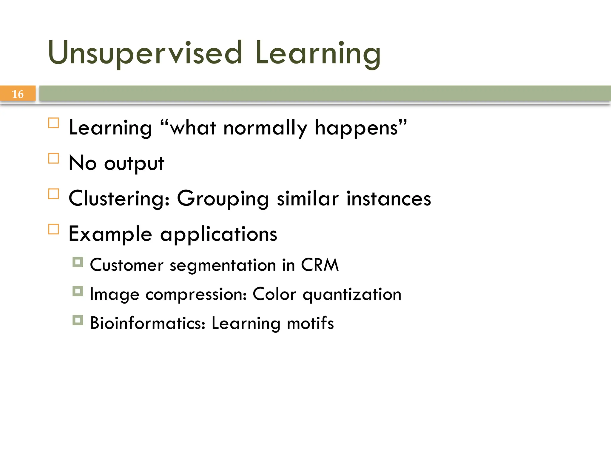 16
Unsupervised Learning
 Learning “what normally happens”
 No output
 Clustering: Grouping similar instances
 Example applications
 Customer segmentation in CRM
 Image compression: Color quantization
 Bioinformatics: Learning motifs
 