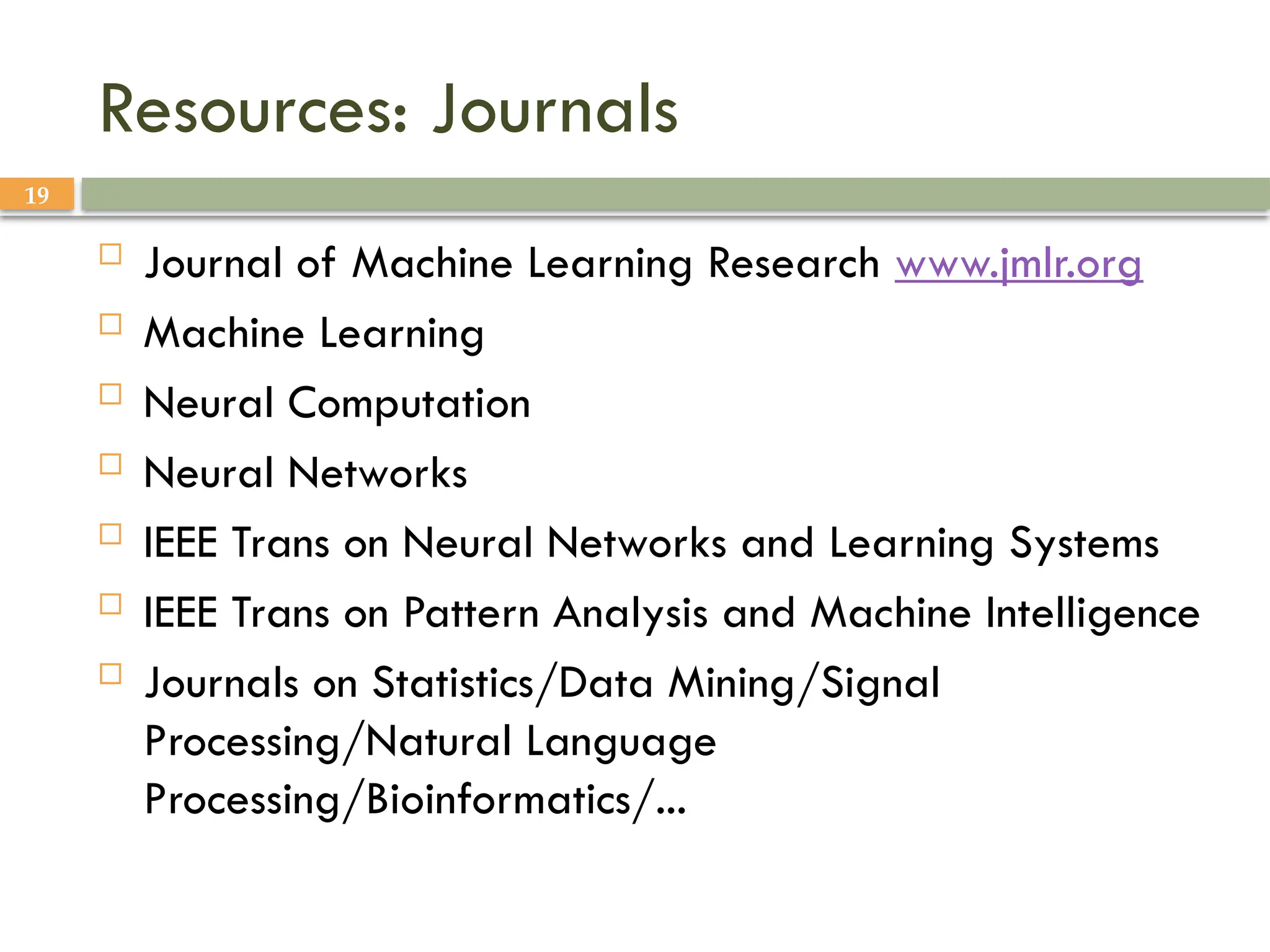 19
Resources: Journals
 Journal of Machine Learning Research www.jmlr.org
 Machine Learning
 Neural Computation
 Neural Networks
 IEEE Trans on Neural Networks and Learning Systems
 IEEE Trans on Pattern Analysis and Machine Intelligence
 Journals on Statistics/Data Mining/Signal
Processing/Natural Language
Processing/Bioinformatics/...
 