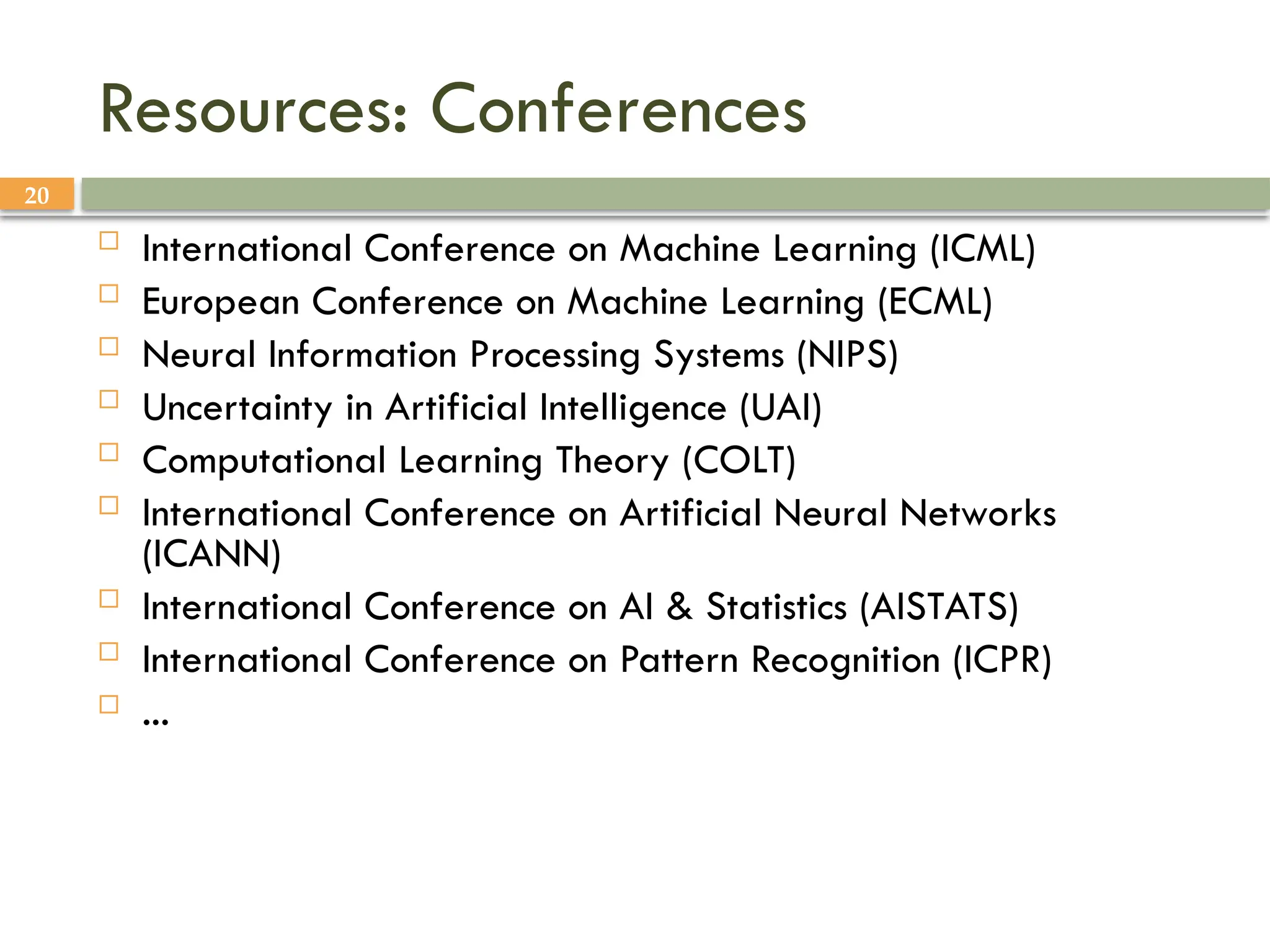 20
Resources: Conferences
 International Conference on Machine Learning (ICML)
 European Conference on Machine Learning (ECML)
 Neural Information Processing Systems (NIPS)
 Uncertainty in Artificial Intelligence (UAI)
 Computational Learning Theory (COLT)
 International Conference on Artificial Neural Networks
(ICANN)
 International Conference on AI & Statistics (AISTATS)
 International Conference on Pattern Recognition (ICPR)
 ...
 