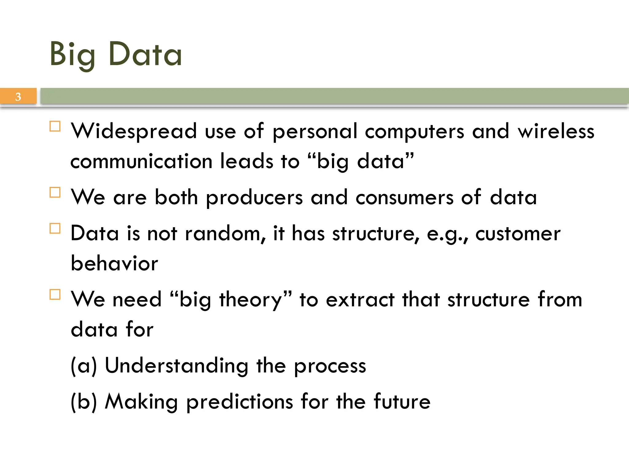 3
Big Data
 Widespread use of personal computers and wireless
communication leads to “big data”
 We are both producers and consumers of data
 Data is not random, it has structure, e.g., customer
behavior
 We need “big theory” to extract that structure from
data for
(a) Understanding the process
(b) Making predictions for the future
 