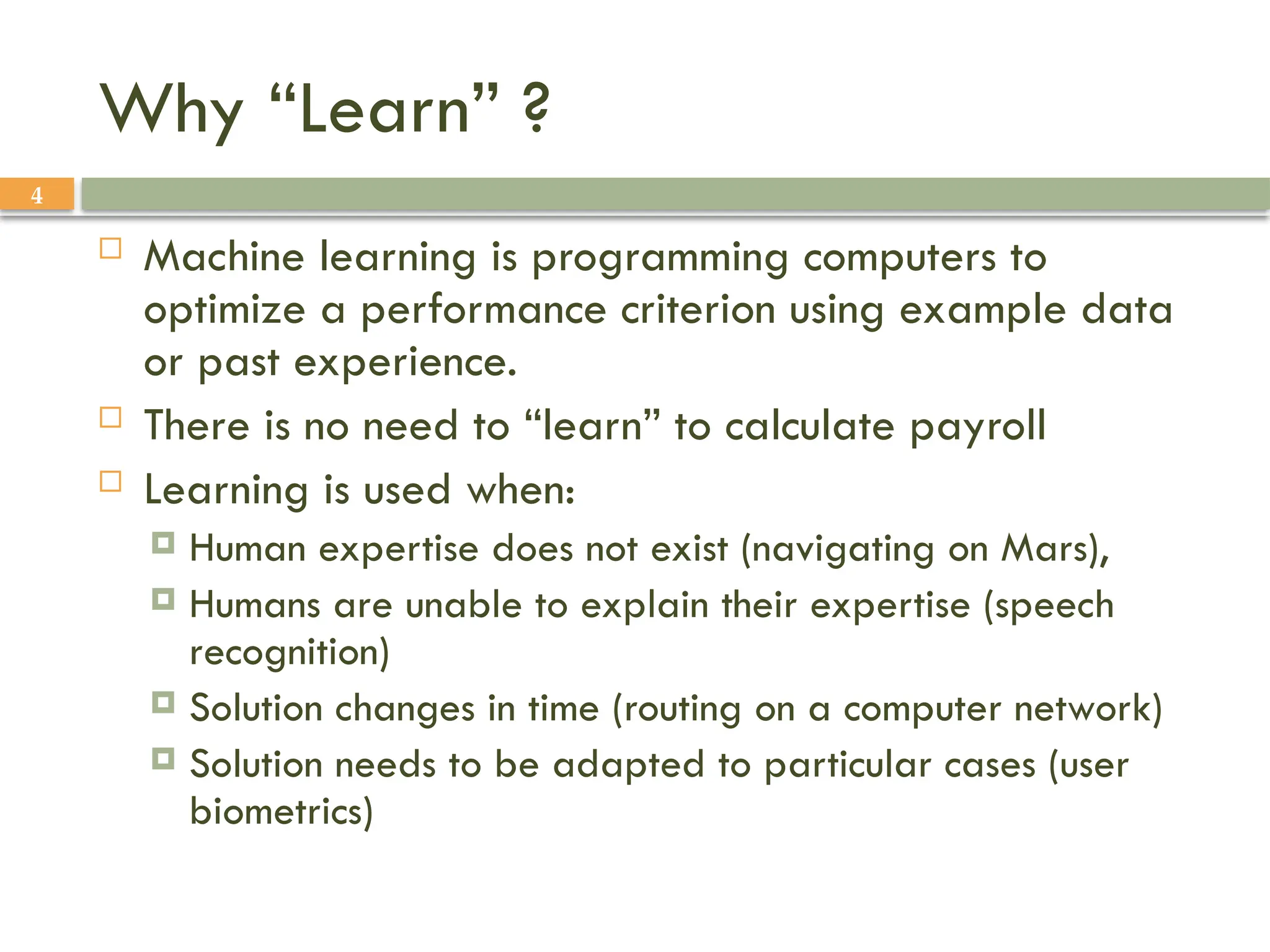 4
Why “Learn” ?
 Machine learning is programming computers to
optimize a performance criterion using example data
or past experience.
 There is no need to “learn” to calculate payroll
 Learning is used when:
 Human expertise does not exist (navigating on Mars),
 Humans are unable to explain their expertise (speech
recognition)
 Solution changes in time (routing on a computer network)
 Solution needs to be adapted to particular cases (user
biometrics)
 