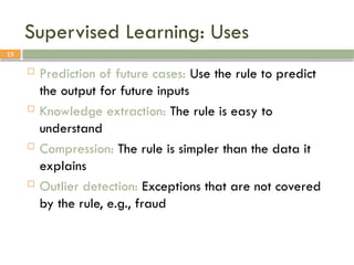 15
Supervised Learning: Uses
 Prediction of future cases: Use the rule to predict
the output for future inputs
 Knowledge extraction: The rule is easy to
understand
 Compression: The rule is simpler than the data it
explains
 Outlier detection: Exceptions that are not covered
by the rule, e.g., fraud
 