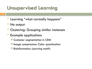 16
Unsupervised Learning
 Learning “what normally happens”
 No output
 Clustering: Grouping similar instances
 Example applications
 Customer segmentation in CRM
 Image compression: Color quantization
 Bioinformatics: Learning motifs
 