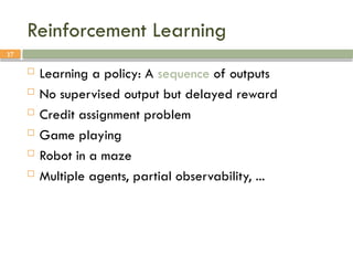 17
Reinforcement Learning
 Learning a policy: A sequence of outputs
 No supervised output but delayed reward
 Credit assignment problem
 Game playing
 Robot in a maze
 Multiple agents, partial observability, ...
 